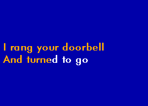 I rang your doorbell

And turned to go