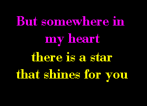 But somewhere in
my heart
there is a star
that shines for you