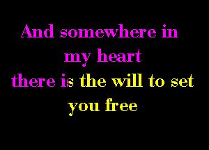 And somewhere in
my heart
there is the Will to set
you free