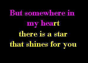 But somewhere in
my heart
there is a star
that shines for you