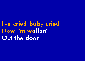 I've cried be by cried

Now I'm wolkin'
Out the door