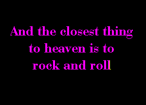 And the closest thing

to heaven is to
rock and roll