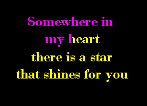 Somewhere in
my heart
there is a star
that shines for you