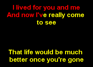 I lived for you and me
And now I've really come
to see

That life would be much
better once you're gone