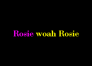 Rosie woah Rosie