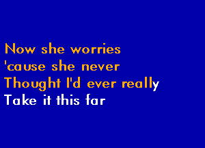 Now she worries
'cause she never

Thought I'd ever really
Take it this for