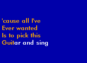 'cause 0 I've
Ever wa nied

Is to pick this
Guitar and sing