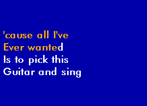 'cause 0 I've
Ever wa nied

Is to pick this
Guitar and sing