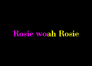 Rosie woah Rosie