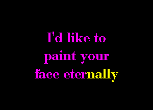 I'd like to
paint your

face eternally