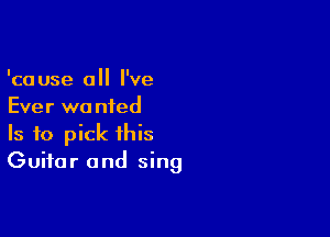 'cause 0 I've
Ever wa nied

Is to pick this
Guitar and sing