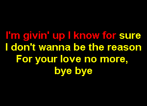 I'm givin' up I know for sure
I don't wanna be the reason

For your love no more,
bye bye