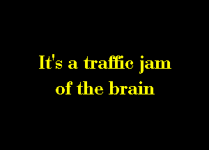It's a traffic jam

of the brain