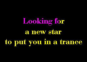 Looking for

a new star

to put you in a trance