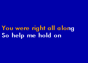 You were right all along

So help me hold on