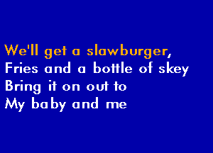 We'll get a slawburger,
Fries and a bottle of skey

Bring it on out to

My be by and me