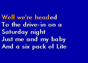 Well we're headed

To the drive-in on a
Saturday night

Just me and my be by
And a six pack of Life