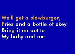 We'll get a slawburger,
Fries and a bottle of skey

Bring it on out to

My be by and me