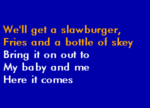 We'll get a slawburger,
Fries and a bottle of skey

Bring it on out to
My baby and me

Here it comes