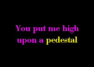 You put me high

upon a pedestal