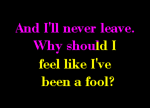 And I'll never leave.
Why should I

feel like I've

been a fool?