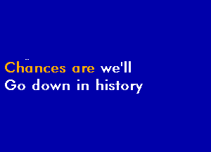 Cha nces ore we'll

Go down in history