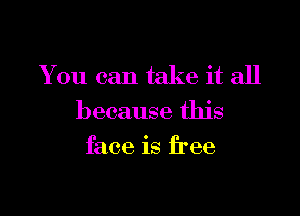 You can take it all

because this
face is free