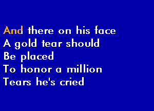And there on his face
A gold fear should

Be placed
To honor a million
Tears he's cried