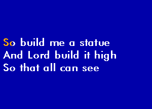 So build me a statue

And Lord build it high

So that all can see