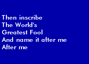 Then inscribe

The World's

Greatest Fool
And name if offer me

AHer me