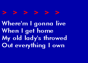 Where'm I gonna live
When I get home

My old lady's throwed
Out everything I own