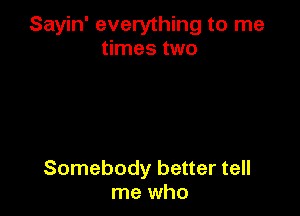 Sayin' everything to me
times two

Somebody better tell
me who