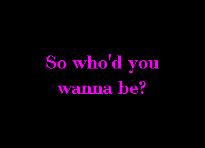 So who'd you

wanna be?