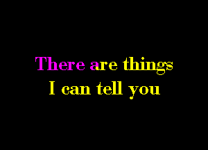 There are things

I can tell you