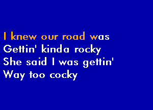 I knew our road was

Geiiin' kind a rocky

She said I was geffin'
Way too cocky