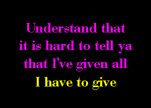 Understand that
it is hard to tell ya

that I've given all

I have to give