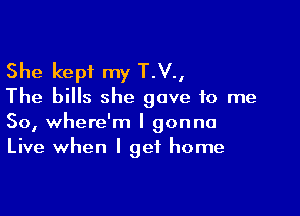 She kept my T.V.,
The bills she gave to me

So, where'm I gonna
Live when I get home