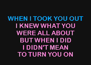 WHEN I TOOK YOU OUT
I KNEW WHAT YOU
WERE ALL ABOUT

BUTWHEN I DID

I DIDN'T MEAN
T0 TURN YOU ON