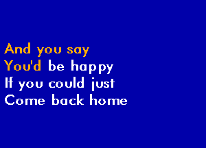 And you say
You'd be happy

If you could just
Come back home