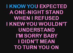 I KNOW YOU EXPECTED
AONE-NIGHT STAND
WHEN I REFUSED
I KNEW YOU WOULDN'T
UNDERSTAND

I'M SORRY BABY
I DIDN'T MEAN

T0 TURN YOU ON