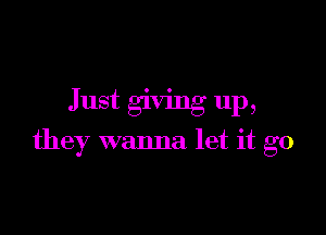 Just givmg up,

they wanna let it go