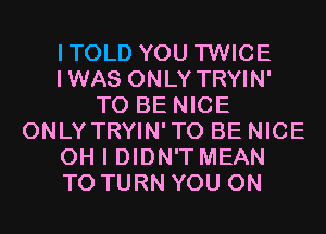 ITOLD YOU TWICE
IWAS ONLY TRYIN'
TO BE NICE
ONLY TRYIN'TO BE NICE
OH I DIDN'T MEAN
T0 TURN YOU ON