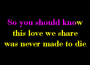 So you should know
this love we share
was never made to die