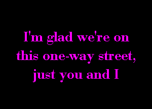 I'm glad we're on
this 0ne-way sheet,

just you and I