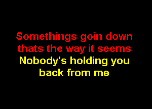 Somethings goin down
thats the way it seems

Nobody's holding you
back from me