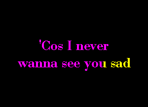 'Cos I never

wanna see you sad