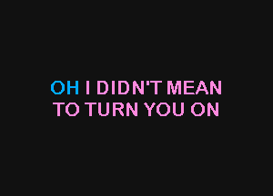OH I DIDN'T MEAN

TO TURN YOU ON