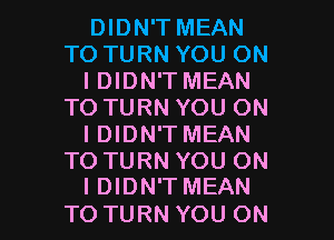 DIDN'T MEAN
TO TURN YOU ON
I DIDN'T MEAN
TO TURN YOU ON
I DIDN'T MEAN
TO TURN YOU ON

I DIDN'T MEAN
TO TURN YOU ON I