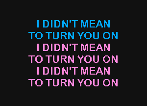 I DIDN'T MEAN
TO TURN YOU ON
I DIDN'T MEAN

TO TURN YOU ON
I DIDN'T MEAN
TO TURN YOU ON