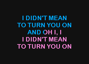 I DIDN'T MEAN
TO TURN YOU ON

AND OH I, I
IDIDN'T MEAN
TO TURN YOU ON